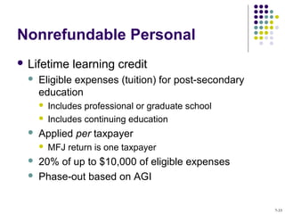 Nonrefundable Personal
 Lifetime learning credit
 Eligible expenses (tuition) for post-secondary
education
 Includes professional or graduate school
 Includes continuing education
 Applied per taxpayer
 MFJ return is one taxpayer
 20% of up to $10,000 of eligible expenses
 Phase-out based on AGI
7-33
 