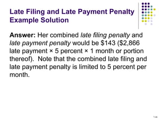 Late Filing and Late Payment Penalty
Example Solution
Answer: Her combined late filing penalty and
late payment penalty would be $143 ($2,866
late payment × 5 percent × 1 month or portion
thereof). Note that the combined late filing and
late payment penalty is limited to 5 percent per
month.
7-46
 