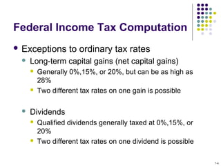 Federal Income Tax Computation
 Exceptions to ordinary tax rates
 Long-term capital gains (net capital gains)
 Generally 0%,15%, or 20%, but can be as high as
28%
 Two different tax rates on one gain is possible
 Dividends
 Qualified dividends generally taxed at 0%,15%, or
20%
 Two different tax rates on one dividend is possible
7-6
 