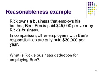 Reasonableness example
Rick owns a business that employs his
brother, Ben. Ben is paid $45,000 per year by
Rick’s business.
In comparison, other employees with Ben’s
responsibilities are only paid $30,000 per
year.
What is Rick’s business deduction for
employing Ben?
8-4
 