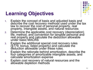 Learning Objectives
1. Explain the concept of basis and adjusted basis and
describe the cost recovery methods used under the tax
law to recover the cost of personal property, real
property, intangible assets, and natural resources
2. Determine the applicable cost recovery (depreciation)
life, method, and convention for tangible personal and
real property and calculate the deduction allowable
under basic MACRS
3. Explain the additional special cost recovery rules
(§179, bonus, listed property) and calculate the
deduction allowable under these rules.
4. Explain the rationale behind amortization, describe the
four categories of amortizable intangible assets, and
calculate amortization expense
5. Explain cost recovery of natural resources and the
allowable depletion methods
9-2
 
