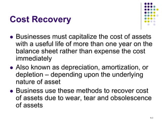 Cost Recovery
 Businesses must capitalize the cost of assets
with a useful life of more than one year on the
balance sheet rather than expense the cost
immediately
 Also known as depreciation, amortization, or
depletion – depending upon the underlying
nature of asset
 Business use these methods to recover cost
of assets due to wear, tear and obsolescence
of assets
9-3
 