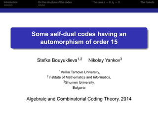 Introduction On the structure of the codes The case c = 6, t5 = 0 The Results
Some self-dual codes having an
automorphism of order 15
Stefka Bouyuklieva1,2 Nikolay Yankov3
1Veliko Tarnovo University,
2Institute of Mathematics and Informatics,
3Shumen University,
Bulgaria
Algebraic and Combinatorial Coding Theory, 2014
 