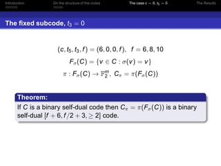 Introduction On the structure of the codes The case c = 6, t5 = 0 The Results
The ﬁxed subcode, t3 = 0
(c, t5, t3, f) = (6, 0, 0, f), f = 6, 8, 10
Fσ(C) = {v ∈ C : σ(v) = v}
π : Fσ(C) → Fm
2 , Cπ = π(Fσ(C))
Theorem:
If C is a binary self-dual code then Cπ = π(Fσ(C)) is a binary
self-dual [f + 6, f/2 + 3, ≥ 2] code.
 