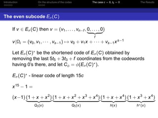 Introduction On the structure of the codes The case c = 6, t5 = 0 The Results
The even subcode Eσ(C)
If v ∈ Eσ(C) then v = (v1, . . . , vn−f , 0, . . . , 0
f
)
v|Ωi = (v0, v1, · · · , vs−1) → v0 + v1x + · · · + vs−1xs−1
Let Eσ(C)∗ be the shortened code of Eσ(C) obtained by
removing the last 5t5 + 3t3 + f coordinates from the codewords
having 0’s there, and let Cφ = φ(Eσ(C)∗).
Eσ(C)∗ - linear code of length 15c
x15 − 1 =
(x−1) (1 + x + x2
)
Q3(x)
(1 + x + x2
+ x3
+ x4
)
Q5(x)
(1 + x + x4
)
h(x)
(1 + x3
+ x4
)
h∗(x)
 