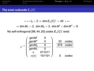 Introduction On the structure of the codes The case c = 6, t5 = 0 The Results
The even subcode Eσ(C)
∗ ∗ ∗ t3 = 2 ⇒ dim Eσ(C)∗
= 40 ∗ ∗∗
⇒ dim M1 = 2, dim M2 = 3, dim M′
+ dim M′′
= 6
No self-orthogonal [96, 44, 20] codes Eσ(C)′ exist:
φ−1








genM′ 0
genM′′ 0
genM2 0
genM1 0
v 011011
σ(v) 101101








33 codes
675 codes
0 codes
 