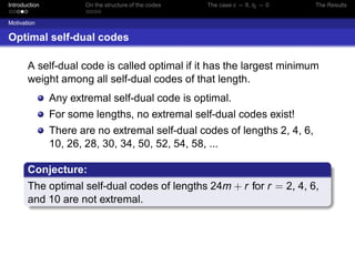 Introduction On the structure of the codes The case c = 6, t5 = 0 The Results
Motivation
Optimal self-dual codes
A self-dual code is called optimal if it has the largest minimum
weight among all self-dual codes of that length.
Any extremal self-dual code is optimal.
For some lengths, no extremal self-dual codes exist!
There are no extremal self-dual codes of lengths 2, 4, 6,
10, 26, 28, 30, 34, 50, 52, 54, 58, ...
Conjecture:
The optimal self-dual codes of lengths 24m + r for r = 2, 4, 6,
and 10 are not extremal.
 