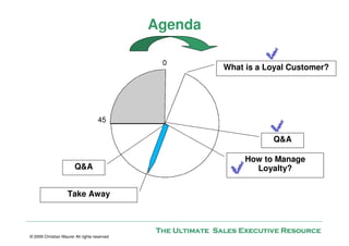 Agenda

                                               0
                                                             What is a Loyal Customer?




                                     45

                                                                        Q&A

                                                                  How to Manage
                        Q&A                                         Loyalty?


                    Take Away



                                              The Ultimate Sales Executive Resource
© 2009 Christian Maurer All rights reserved
 