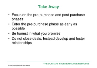 Take Away
• Focus on the pre-purchase and post-purchase
  phases
• Enter the pre-purchase phase as early as
  possible
• Be honest in what you promise
• Do not close deals. Instead develop and foster
  relationships




                                                The Ultimate Sales Executive Resource
© 2009 Christian Maurer All rights reserved
 