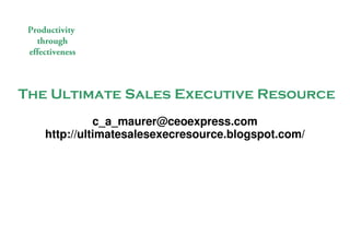 Productivity
   through
 effectiveness



The Ultimate Sales Executive Resource
                   c_a_maurer@ceoexpress.com
         http://ultimatesalesexecresource.blogspot.com/




                                               The Ultimate Sales Executive Resource
 © 2009 Christian Maurer All rights reserved
 