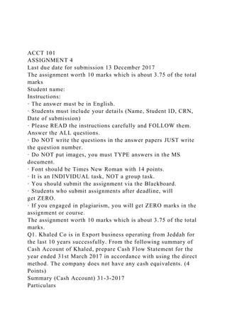 ACCT 101
ASSIGNMENT 4
Last due date for submission 13 December 2017
The assignment worth 10 marks which is about 3.75 of the total
marks
Student name:
Instructions:
· The answer must be in English.
· Students must include your details (Name, Student ID, CRN,
Date of submission)
· Please READ the instructions carefully and FOLLOW them.
Answer the ALL questions.
· Do NOT write the questions in the answer papers JUST write
the question number.
· Do NOT put images, you must TYPE answers in the MS
document.
· Font should be Times New Roman with 14 points.
· It is an INDIVIDUAL task, NOT a group task.
· You should submit the assignment via the Blackboard.
· Students who submit assignments after deadline, will
get ZERO.
· If you engaged in plagiarism, you will get ZERO marks in the
assignment or course.
The assignment worth 10 marks which is about 3.75 of the total
marks.
Q1. Khaled Co is in Export business operating from Jeddah for
the last 10 years successfully. From the following summary of
Cash Account of Khaled, prepare Cash Flow Statement for the
year ended 31st March 2017 in accordance with using the direct
method. The company does not have any cash equivalents. (4
Points)
Summary (Cash Account) 31-3-2017
Particulars
 