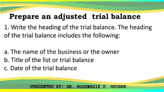 1. Write the heading of the trial balance. The heading
of the trial balance includes the following:
a. The name of the business or the owner
b. Title of the list or trial balance
c. Date of the trial balance
Prepare an adjusted trial balance
 