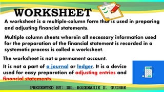 WORKSHEET
A worksheet is a multiple-column form that is used in preparing
and adjusting financial statements.
Multiple column sheets wherein all necessary information used
for the preparation of the financial statement is recorded in a
systematic process is called a worksheet.
The worksheet is not a permanent account.
It is not a part of a journal or ledger. It is a device
used for easy preparation of adjusting entries and
financial statements.
 