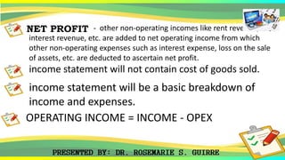 NET PROFIT - other non-operating incomes like rent revenue,
interest revenue, etc. are added to net operating income from which
other non-operating expenses such as interest expense, loss on the sale
of assets, etc. are deducted to ascertain net profit.
income statement will not contain cost of goods sold.
income statement will be a basic breakdown of
income and expenses.
OPERATING INCOME = INCOME - OPEX
 