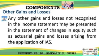 COMPONENTS
Other Gains and Losses
Any other gains and losses not recognized
in the income statement may be presented
in the statement of changes in equity such
as actuarial gains and losses arising from
the application of IAS.
 