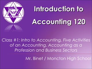 Introduction to Accounting 120 Mr. Binet / Moncton High School Class #1: Intro to Accounting, Five Activities of an Accounting, Accounting as a Profession and Business Sectors 