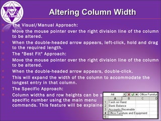 The Visual/Manual Approach:  Move the mouse pointer over the right division line of the column to be altered.  When the double-headed arrow appears, left-click, hold and drag to the required length.  The "Best Fit" Approach:  Move the mouse pointer over the right division line of the column to be altered.  When the double-headed arrow appears, double-click.  This will expand the width of the column to accommodate the longest entry in that column. The Specific Approach: Column widths and row heights can be set to a  specific number using the main menu  commands. This feature will be explained later. Altering Column Width 