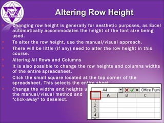 Changing row height is generally for aesthetic purposes, as Excel automatically accommodates the height of the font size being used. To alter the row height, use the manual/visual approach. There will be little (if any) need to alter the row height in this course. Altering All Rows and Columns It is also possible to change the row heights and columns widths of the entire spreadsheet. Click the small square located at the top corner of the spreadsheet. This selects the entire sheet. Change the widths and heights using  the manual/visual method and  "click-away" to deselect. Altering Row Height 