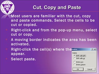 Most users are familiar with the cut, copy and paste commands. Select the cells to be cut or copied.  Right-click and from the pop-up menu, select cut or copy. A moving border indicates the area has been activated. Right-click the cell(s) where the data is to appear. Select paste. Cut, Copy and Paste 