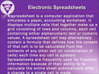 A spreadsheet is a computer application that simulates a paper, accounting worksheet. It displays multiple cells that together make up a grid consisting of rows and columns, each cell containing either alphanumeric text or numeric values. A spreadsheet cell may alternatively contain a formula that defines how the content of that cell is to be calculated from the contents of any other cell (or combination of cells) each time any cell is updated. Spreadsheets are frequently used for financial information because of their ability to re-calculate the entire sheet automatically after a change to a single cell is made. Electronic Spreadsheets 