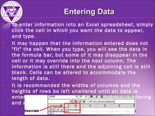 To enter information into an Excel spreadsheet, simply click the cell in which you want the data to appear, and type. It may happen that the information entered does not "fit" the cell. When you type, you will see the data in the formula bar, but some of it may disappear in the cell or it may override into the next column. The information is still there and the adjoining cell is still blank. Cells can be altered to accommodate the length of data. It is recommended the widths of columns and the heights of rows be left unaltered until all data is entered; otherwise, you may find that you are altering and re-altering numerous times. Entering Data 