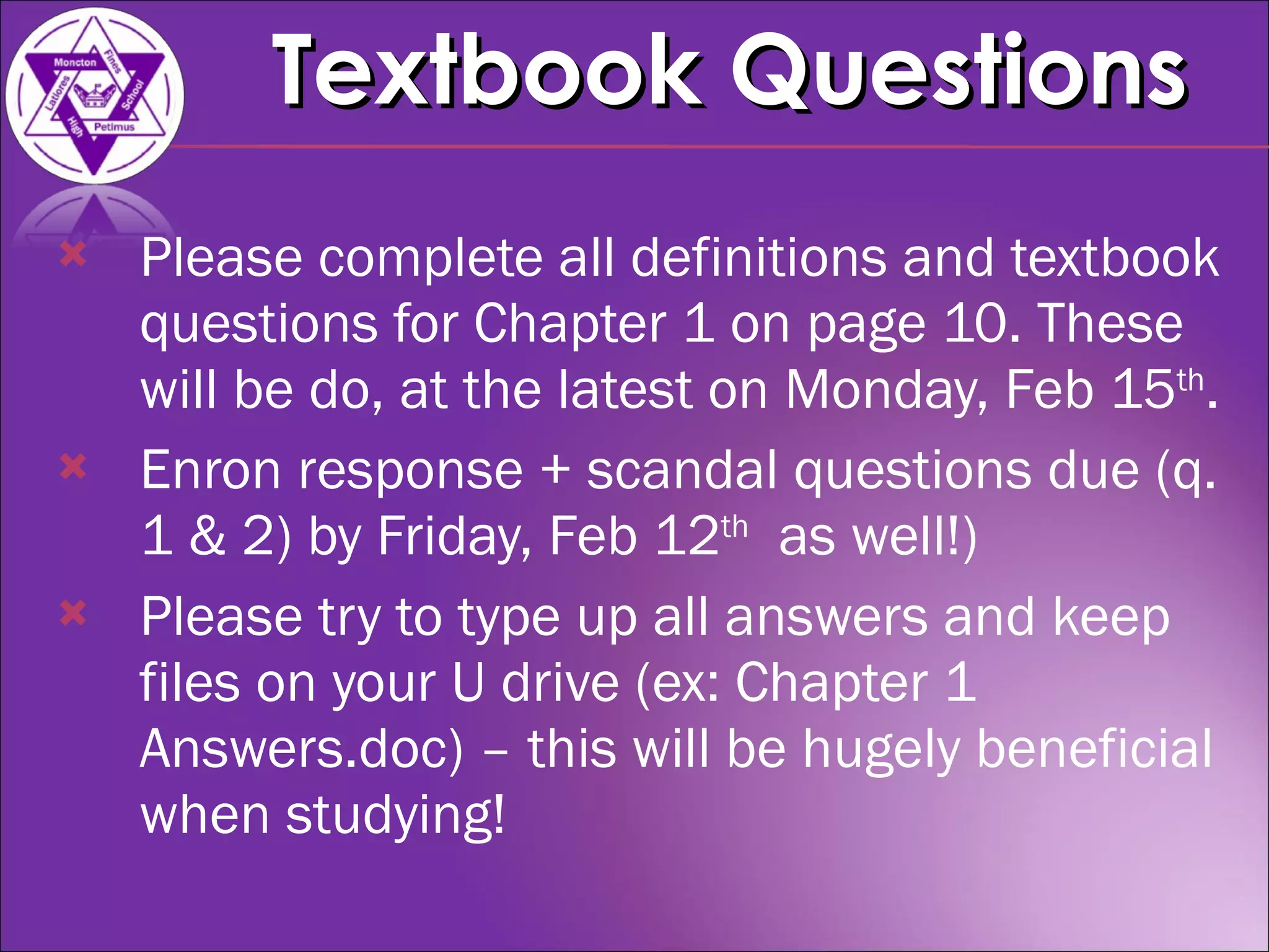 Please complete all definitions and textbook questions for Chapter 1 on page 10. These will be do, at the latest on Monday, Feb 15 th . Enron response + scandal questions due (q. 1 & 2) by Friday, Feb 12 th   as well!) Please try to type up all answers and keep files on your U drive (ex: Chapter 1 Answers.doc) – this will be hugely beneficial when studying! Textbook Questions 