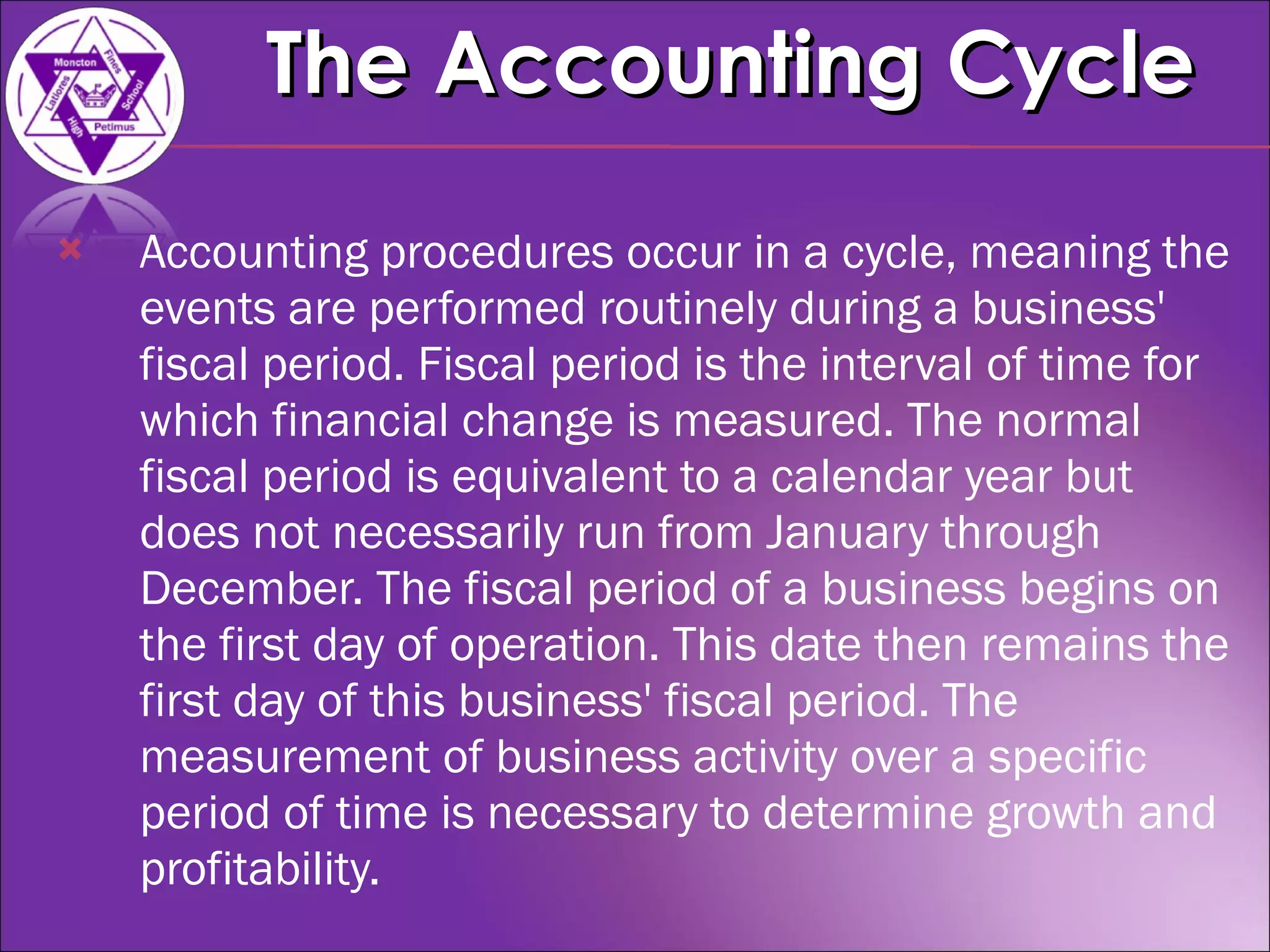 Accounting procedures occur in a cycle, meaning the events are performed routinely during a business' fiscal period. Fiscal period is the interval of time for which financial change is measured. The normal fiscal period is equivalent to a calendar year but does not necessarily run from January through December. The fiscal period of a business begins on the first day of operation. This date then remains the first day of this business' fiscal period. The measurement of business activity over a specific period of time is necessary to determine growth and profitability. The Accounting Cycle 