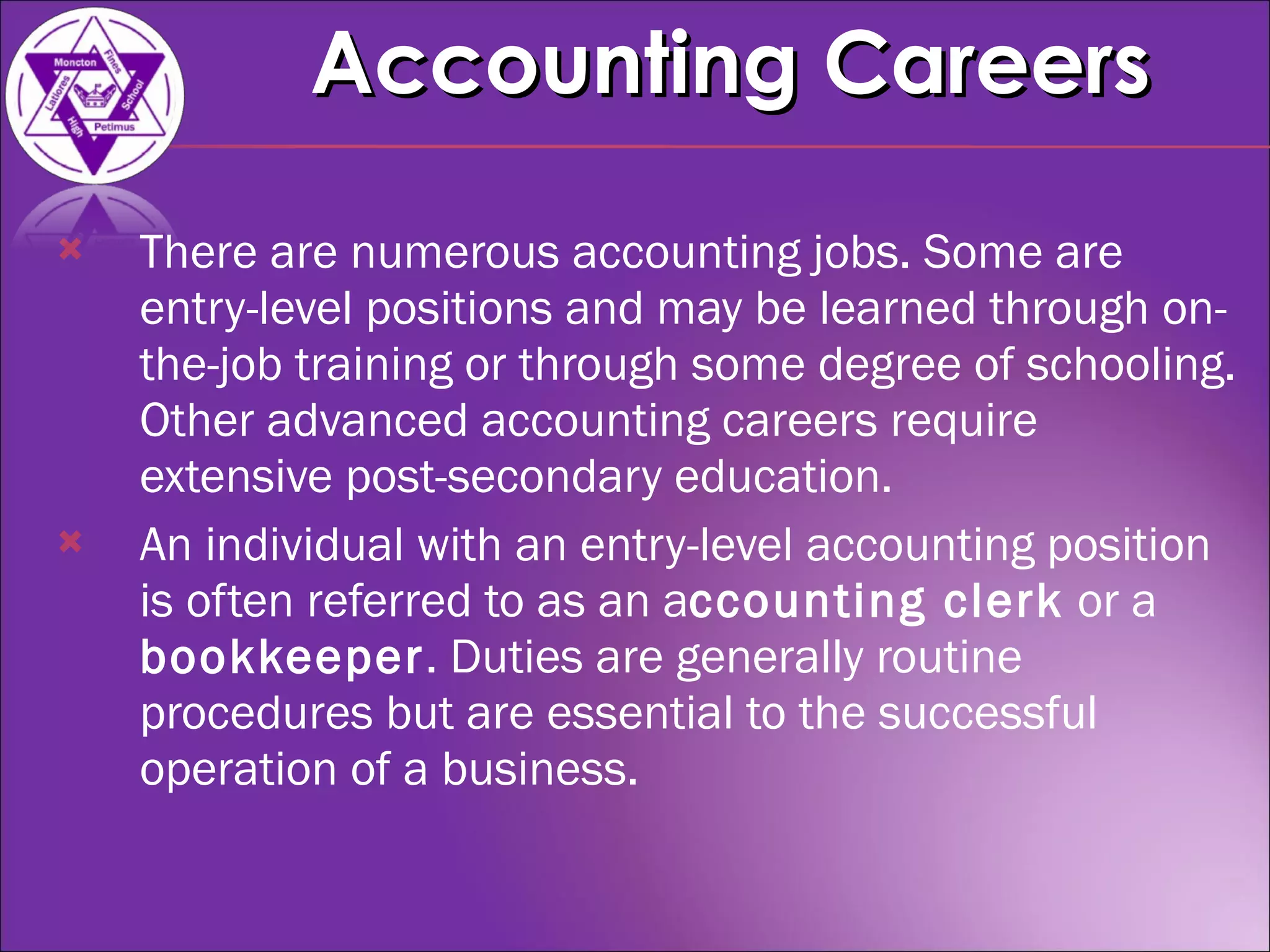 There are numerous accounting jobs. Some are entry-level positions and may be learned through on-the-job training or through some degree of schooling. Other advanced accounting careers require extensive post-secondary education. An individual with an entry-level accounting position is often referred to as an a ccounting clerk  or a  bookkeeper . Duties are generally routine procedures but are essential to the successful operation of a business.  Accounting Careers 