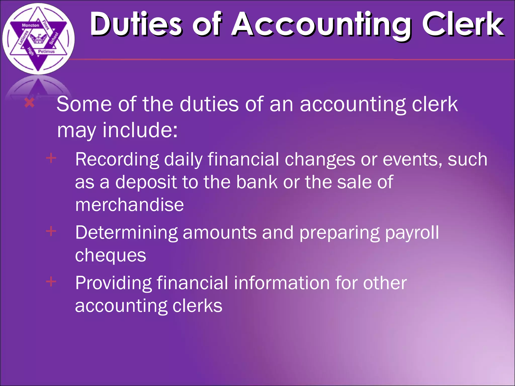 Some of the duties of an accounting clerk may include: Recording daily financial changes or events, such as a deposit to the bank or the sale of merchandise  Determining amounts and preparing payroll cheques  Providing financial information for other accounting clerks  Duties of Accounting Clerk 
