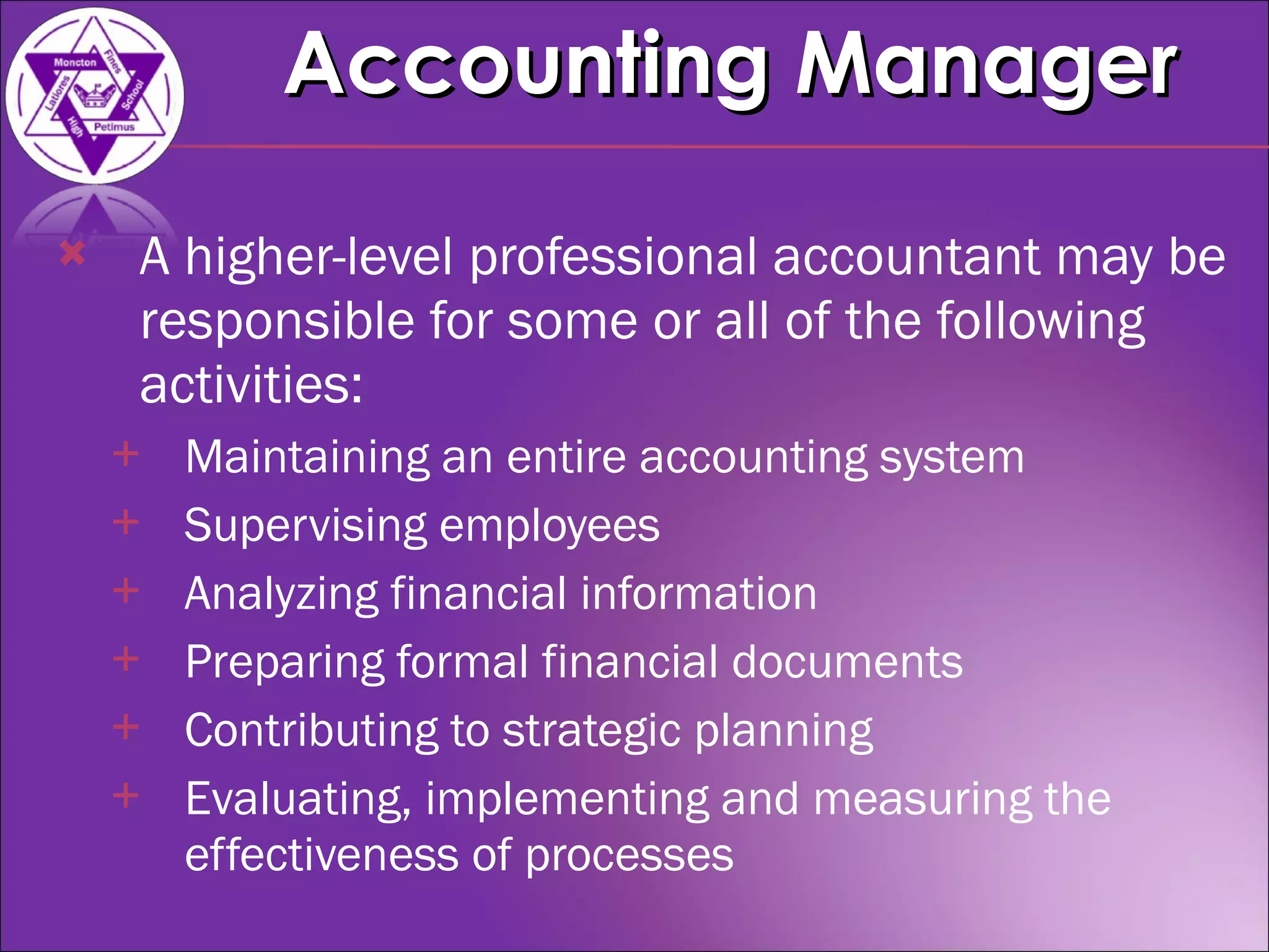 A higher-level professional accountant may be responsible for some or all of the following activities: Maintaining an entire accounting system  Supervising employees  Analyzing financial information  Preparing formal financial documents  Contributing to strategic planning  Evaluating, implementing and measuring the effectiveness of processes  Accounting Manager 