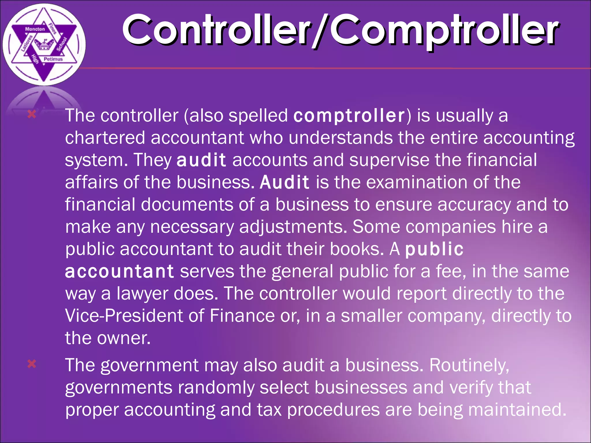 The controller (also spelled  comptroller ) is usually a chartered accountant who understands the entire accounting system. They  audit  accounts and supervise the financial affairs of the business.  Audit  is the examination of the financial documents of a business to ensure accuracy and to make any necessary adjustments. Some companies hire a public accountant to audit their books. A  public accountant  serves the general public for a fee, in the same way a lawyer does. The controller would report directly to the Vice-President of Finance or, in a smaller company, directly to the owner. The government may also audit a business. Routinely, governments randomly select businesses and verify that proper accounting and tax procedures are being maintained. Controller/Comptroller 