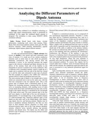www.ijeee-apm.com International Journal of Electrical & Electronics Engineering 11
IJEEE, Vol. 1, Spl. Issue 1 (March 2014) e-ISSN: 1694-2310 | p-ISSN: 1694-2426
Analyzing the Different Parameters of
Dipole Antenna1
Amandeep Bath, 2
Abhishek Thakur, 3
Jitender Sharma , 4
Prof. Basudeo Prasad
1,2,3,4
Electronics & Communication Engineering Department,
Indo Global College of Engineering, Punjab, India
1
amandeep_batth@rediffmail.com, 2
abhithakur25@gmail.com, 3
er_jitender2007@yahoo.co.in
Abstract- Ultra wideband is a wireless technology to
realize high speed communications which is performed in
wideband. In this paper the wideband dipole antenna is
designed. The simulation is done using ANSOFT HFSS
simulation software.
Index Terms- Broad band, wide beam, circular
polarization, conducting wall, micro strip antenna, Wide-
Band, Omni directional radiation pattern smart grid, Wi Max
directive antennas, UWB antennas, Biotelemetry, capsule
endoscope, dipole antenna ,planar reflector antenna.
I. INTRODUCTION
In radio and telecommunications a dipole antenna also
known as doublet is the easiest and most commonly used
class of antenna. It is made up of two similar conductive
elements such as metal wires or rods which are generally
bilaterally symmetrical. The driving current from the
transmitter is given, or for receiving antennas the output
signal to the receiver is obtained and taken, between the two
halves of the antenna. Each side of the feedline to the
transmitter or receiver is joined to one of the conductors. This
is different with a monopole antenna, which is made up of a
single rod or conductor with one side of the feed line joined
to it, and the other side connected to some type of ground.
The best example of a dipole is the "rabbit ears" television
antenna which is found on broadcast television sets.
The most common type of dipole is two straight rods or wires
which are connected end to end on the same axis, with the
feed line connected to the two adjacent ends. This is the
easiest type of antenna from a theoretical point of view.
Dipoles are resonating antennas, meaning that the elements
serve as resonating elements, with standing waves of radio
current which flows back and forth between their ends. So the
length of the dipole elements is calculated by the wavelength
of the radio waves used. The most common type is the one
half wave dipole, in which both of the two rod elements is
approximately 1/4 wavelength long, so the complete antenna
is a half-wavelength long. Numerous different types of the
dipole are also used, such as the folded dipole, short dipole,
cage dipole, bow-tie, and batwing antenna. Dipoles may be
used as standalone antennas themselves, but they are also
used as feed antennas (driven elements) in many more
advanced antenna types, such as the Yagi antenna, parabolic
antenna, reflective array, turnstile antenna, log periodic
antenna, and phased array. The dipole was the oldest and
primitive type of antenna; it was invented by German scientist
Heinrich Hertz around 1886 in his advanced research of radio
waves
A dipole is a symmetrical antenna, as it is composed of
two symmetrical ungrounded elements. Therefore it works
best when fed by a balanced transmission line, such as a
ladder line. It happens because in that case the symmetry (one
aspect of the impedance complex, which is a complex
number) matches and therefore the power transfer is external.
When a dipole with an unbalanced feed line such as coaxial
cable which is generally used for transmitting the signal, the
shield side of the cable, in addition to the antenna, radiates.
RF currents are induced into other electronic equipment very
close to the radiating feed line, producing RF interference.
Furthermore, the efficiency of the antenna is very low
because it is radiating closer to the ground and its radiation as
well as the reception pattern may be asymmetrically distorted.
At very high frequencies, where the coax diameter is
generally more than the length of the dipole, this becomes a
more prominent problem. To remove this, dipoles fed by
coaxial cables have a balloon kind of structure between the
cable and the antenna, the unbalanced signal provided by the
coax is converted to a very balanced symmetrical signal for
the antenna.
Agile reconfigurable antennas for future communication
systems have attracted researchers around the globe.
Antenna's characteristics such as frequency, radiation pattern
and polarization are reconfigured to attain the demands for
agile radios. A lot of researches focus on frequency
reconfiguration as future communication systems such as
cognitive radio needs an antenna that can do spectrum sensing
and communication. In reconfigurable frequency antennas
development, recently a reconfigurable wide-band to agile
narrow frequencies, using a printed log periodic dipole array
antenna, was introduced. A wideband slotted multifunctional
reconfigurable frequency antenna for WLAN, WIMAX,
UWB and UMTS has been proposed in, a frequency
reconfigurable antenna, consisting of two structures; one is an
ultra-wide band (UWB) and other is a frequency
reconfigurable triangle shape antenna, is proposed for
cognitive radio communication
Ultra-wide band antennas have already been used in
areas such as satellite communication, remote sensing, and
ultra-wide band radar and so on. Currently, the wireless area
network (WLAN) in the 2.4-GHz (2.4-2.485 GHz) and 5-GHz
(5.l5-5.875 GHz) bands is the most popular networks for
accessing the internet the antenna for an AP not only requires
dual-band operation but also needs to have an appropriate
 