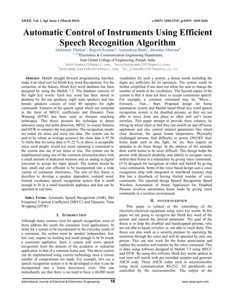 International Journal of Electrical & Electronics Engineering 16 www.ijeee-apm.com
IJEEE, Vol. 1, Spl. Issue 1 (March 2014) e-ISSN: 1694-2310 | p-ISSN: 1694-2426
Automatic Control of Instruments Using Efficient
Speech Recognition Algorithm
Abhishek Thakur1
, Rajesh Kumar2
, Amandeep Bath3
, Jitender Sharma4
1,2,3,4
Electronics & Communication Engineering Department,
Indo Global College of Engineering, Punjab, India
1
abhithakur25@gmail.com, 2
errajeshkumar2002@gmail.com,
3
amandeep_batth@rediffmail.com, 4
er_jitender2007@yahoo.co.in
Abstract- Matlab straight forward programming interface
make it an ideal tool for Hindi Key word Recognition. For the
extraction of the feature, Hindi Key word database has been
designed by using the Matlab 7.5. The database consists of
the eight key words. Each key word has been stored in
database by the ten speakers, eight male speakers and two
female speakers consist of total 80 samples for eight
commands. Features of the speech signal which are extracted
in the form of MFCC coefficients and Dynamic Time
Warping (DTW) has been used as features matching
techniques. This thesis presents the technique to detect
utterance using end point detection, MFCC to extract features
and DTW to compare the test patterns. The recognition results
are tested for clean and noisy test data. The system can be
said to be robust as average accuracy for clean data is 97.50
% while that for noisy data is 91.25 % or above is acceptable
since most people would not mind repeating a command to
the system one out of ten times or less. The system can be
implemented using one of the common microcontrollers with
a small amount of dedicated memory and an analog to digital
converter to accept the input speech. The system would be
fast, small and cost efficient to be incorporated into a wide
variety of consumer electronics. The aim of this thesis is
therefore to develop a speaker dependent, isolated word,
limited vocabulary speech recognition system that is small
enough to fit in a small household appliance and that can be
operated in real time.
Index Terms- Automatic Speech Recognition (ASR), Mel
Frequency Cepstral Coefficient (MFCC) and Dynamic Time
Wrapping (DTW)
I. INTRODUCTION
Although many systems exist for speech recognition, none of
them address the needs for consumer level applications. In
order for a system to be incorporated in the everyday needs of
a consumer, the system must be speaker independent, fast,
low cost, require no training and small enough to be fit inside
a consumer appliance. Such a system will move speech
recognition from the domain of the academic or industrial
application to that of a common home user. The above system
can be implemented using current technology once a certain
number of compromises are made. For example, let's say a
speech recognition system is to be developed so that it can be
incorporated into a home microwave oven. One can
immediately see that there is no need to have a 60,000 word
vocabulary for such a system, a dozen words including the
digits are sufficient for its operation. The system could be
further simplified if one does not allow the user to change the
number of words in the vocabulary. The Second aspect of the
system is that it does not have to accept continuous speech.
For example, a common command may be "Move....
Forward.... Fast.... Start. Proposed design for home
automation system and Matlab based Hindi key word speech
recognition system is for disabled persons, as they are not
able to move from one place to other and can‟t locate
switches. This paper attempt to provide them solution, by
sitting on wheel chair or bed they can switch on and off home
appliances and also control internal parameters like wheel
chair direction, fan speed, heater temperature. Physically
challenged persons find difficulty in power ON/OFF their
home loads such as fan, light, AC etc. they require an
attendee to do these things. In the absence of the attendee
their world seems to be more difficult. This design helps the
person with physical disability and elderly to navigate easily
within their home in a wheelchair by giving voice commands.
[3-5] designed for navigation of robot and forklift by giving
voice commands. Some of the voice based design uses a voice
recognition chip with integrated or interfaced memory chip
that has a drawback of having limited number of voice
commands. The reported design Speech Recognition Based
Wireless Automation of Home Appliances for Disabled
Persons involves automation home loads by giving voice
commands in a wireless environment.
II. SYSTEM OVERVIEW
This paper is related to the controlling of the
electronic/electrical equipment using voice key words. In this
paper we are going to recognize the Hindi key word of the
person and control the desired parameter. The goal of the
thesis is to help the disabled and handicapped persons, who
are not able to locate switches or, not able to reach there. This
thesis can also work as a security purpose by operating the
machines through the voice and will be operated by only one
person. This can also work for the home atomization and
replace the switches and remotes by the voice command. This
is done using software designed in Matlab 7.5 using MFCC
and DTW. By using this software Hindi key words spoken in
real time will match with pre recorded samples and generate
ASCII code. These ASCII codes send to microcontroller
using serial communication RS-232. All peripherals are
controlled by the microcontroller. The output of the
 