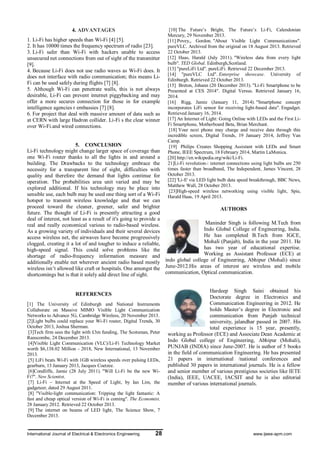 International Journal of Electrical & Electronics Engineering 28 www.ijeee-apm.com
4. ADVANTAGES
1. Li-Fi has higher speeds than Wi-Fi [4] [5].
2. It has 10000 times the frequency spectrum of radio [23].
3. Li-Fi safer than Wi-Fi with hackers unable to access
unsecured net connections from out of sight of the transmitter
[9].
4. Because Li-Fi does not use radio waves as Wi-Fi does. It
does not interface with radio communication; this means Li-
Fi can be used safely during flights [7] [8].
5. Although Wi-Fi can penetrate walls, this is not always
desirable, Li-Fi can prevent internet piggybacking and may
offer a more secures connection for those in for example
intelligence agencies r embassies [7] [8].
6. For project that deal with massive amount of data such as
at CERN with large Hadron collider. Li-Fi s the clear winner
over Wi-Fi.and wired connections.
5. CONCLUSION
Li-Fi technology might change larger space of coverage than
one Wi-Fi router thanks to all the lights in and around a
building. The Drawbacks to the technology embrace the
necessity for a transparent line of sight, difficulties with
quality and therefore the demand that lights continue for
operation. The probabilities area unit varied and may be
explored additional. If his technology may be place into
sensible use, each bulb may be used one thing sort of a Wi-Fi
hotspot to transmit wireless knowledge and that we can
proceed toward the cleaner, greener, safer and brighter
future. The thought of Li-Fi is presently attracting a good
deal of interest, not least as a result of it's going to provide a
real and really economical various to radio-based wireless.
As a growing variety of individuals and their several devices
access wireless net, the airwaves have become progressively
clogged, creating it a lot of and tougher to induce a reliable,
high-speed signal. This could solve problems like the
shortage of radio-frequency information measure and
additionally enable net wherever ancient radio based mostly
wireless isn’t allowed like craft or hospitals. One amongst the
shortcomings but is that it solely add direct line of sight.
REFERENCES
[1] The University of Edinburgh and National Instruments
Collaborate on Massive MIMO Visible Light Communication
Networks to Advance 5G, Cambridge Wireless, 20 November 2013.
[2]Light bulbs could replace your Wi-Fi router, Digital Trends, 30
October 2013, Joshua Sherman.
[3]Tech firm sees the light with £3m funding, The Scotsman, Peter
Ranscombe, 24 December 2013.
[4]Visible Light Communication (VLC)/Li-Fi Technology Market
worth $6,138.02 Million - 2018, New International, 13 November
2013.
[5] LiFi beats Wi-Fi with 1GB wireless speeds over pulsing LEDs,
gearburn, 13 January 2013, Jacques Coetzee.
[6]Condliffe, Jamie (28 July 2011). "Will Li-Fi be the new Wi-
Fi?". New Scientist.
[7] Li-Fi – Internet at the Speed of Light, by Ian Lim, the
gadgeteer, dated 29 August 2011.
[8] "Visible-light communication: Tripping the light fantastic: A
fast and cheap optical version of Wi-Fi is coming". The Economist.
28 January 2012. Retrieved 22 October 2013.
[9] The internet on beams of LED light, The Science Show, 7
December 2013.
[10] The Future’s Bright, The Future’s Li-Fi, Calendonian
Mercury, 29 November 2013.
[11] Povey,, Gordon. "About Visible Light Communications".
pureVLC. Archived from the original on 18 August 2013. Retrieved
22 October 2013.
[12] Haas, Harald (July 2011). "Wireless data from every light
bulb". TED Global. Edinburgh,Scotland.
[13] "pureLiFi Ltd". pureLiFi. Retrieved 22 December 2013.
[14] "pureVLC Ltd". Enterprise showcase. University of
Edinburgh. Retrieved 22 October 2013.
[15] Breton, Johann (20 December 2013). "Li-Fi Smartphone to be
Presented at CES 2014". Digital Versus. Retrieved January 16,
2014.
[16] Rigg, Jamie (January 11, 2014). "Smartphone concept
incorporates LiFi sensor for receiving light-based data". Engadget.
Retrieved January 16, 2014.
[17] An Internet of Light: Going Online with LEDs and the First Li-
Fi Smartphone, Motherboard Beta, Brian Merchant.
[18] Your next phone may charge and receive data through this
incredible screen, Digital Trends, 19 January 2014, Jeffrey Van
Camp.
[19] Philips Creates Shopping Assistant with LEDs and Smart
Phone, IEEE Spectrum, 18 February 2014, Martin LaMonica.
[20] http://en.wikipedia.org/wiki/Li-Fi.
21]Li-Fi revolution-: internet connections using light bulbs are 250
times faster than broadband, The Independent, James Vincent, 28
October 2013.
[22] 'Li-fi' via LED light bulb data speed breakthrough, BBC News,
Matthew Wall, 28 October 2013.
[23]High-speed wireless networking using visible light, Spie,
Harald Haas, 19 April 2013.
AUTHORS
Maninder Singh is following M.Tech from
Indo Global College of Engineering, India.
He has completed B.Tech from IGCE,
Mohali (Punjab), India in the year 2011. He
has two year of educational expertise.
Working as Assistant Professor (ECE) at
indo global college of Engineering, Abhipur (Mohali) since
June-2012.His areas of interest are wireless and mobile
communication, Optical communication.
Hardeep Singh Saini obtained his
Doctorate degree in Electronics and
Communication Engineering in 2012. He
holds Master’s degree in Electronic and
communication from Punjab technical
university, jalandhar passed in 2007. His
total experience is 15 year, presently,
working as Professor (ECE) and Associate Dean Academic at
Indo Global college of Engineering, Abhipur (Mohali),
PUNJAB (INDIA) since June-2007. He is author of 5 books
in the field of communication Engineering. He has presented
21 papers in international /national conferences and
published 30 papers in international journals. He is a fellow
and senior member of various prestigious societies like IETE
(India), IEEE, UACEE, IACSIT and he is also editorial
member of various international journals.
 