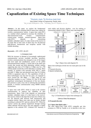 www.ijeee-apm.com International Journal of Electrical & Electronics Engineering 29
IJEEE, Vol. 1, Spl. Issue 1 (March 2014) e-ISSN: 1694-2310 | p-ISSN: 1694-2426
Capsulization of Existing Space Time Techniques
1
Maninder singh, 2
Dr.Hardeep singh Saini
Indo Global College of Engineering, Punjab, India
1
md_singh1989@yahoo.com, 2
hardeep_saini17@yahoo.co.in
Abstract— In this paper, we explore the fundamental
concepts behind the emerging field of space-time coding for
wireless communication system. A space–time code (STC)
is a method which employed to increase the reliability of
data transmission in the wireless communication
systems using multiple transmit antennas. Space–time
code (STC) depends on transmitting
multiple, redundant copies of a data stream to the receiver in
the hope that at least some of them may live the physical
path between transmission and reception section with
reliable decoding.
Keywords— STC; STTC; BLAST;
1. INTRODUCTION
With the increase in demand of increasingly sophisticated
communication services available any-time, anywhere,
wireless communications has emerged as one of the largest
and most rapid and steadfastness sectors of the global
telecommunications industry. A quick look at the status quo
reveals that second and third generation cellular systems
supporting data rates of 9.6 Kbps to 2 Mbps uses by a 700
million people around the world subscribe to existing. More
recently, in wireless LAN networks IEEE 802.11, which
provided 11 Mbps rate and attracted more than $1.6 billion
(USD) in equipment sales [1]. The capabilities of both of
these technologies over the next ten years, are expected to
move toward the 100 Mbps – 1 Gbps range [2] and
subscriber numbers to over 2 billion [3]. One of the most
significant technological developments of the last decade,
that promises to play a key role in realizing this tremendous
growth, is wireless communication using MIMO antenna
architectures.
A space time code (STC) which is used in the wireless
communication to improve the reliability of data
transmission. Space Time Code depends on transmitting
multiple, redundant copies of a data beam to the receiver.
The receiver which in the hope that at least one of them may
live the physical path between both transmission and
reception section. Space time code may be further divided
according to coherent STC and non coherent STC. When the
receiver section the channel impairment through training
called coherent STC[4] and in the non coherent is totally
opposite to the coherent STC .Coherent STC basically is
used widely and division algebras over for making or
constructing codes[6,5],fig1.1 Space time code diagram.[7]
Fig 1.1Space time code diagram [7]
Space time techniques divide into two main parts (see in the
fig) -:
1) Transmit diversity
2) Spatial multiplexing
Fig 1.2 Classification of space time technique [3]
2.SPACE TIME TECHNIQUES
2.1Transmit diversity
2.1.1 Space time block codes –:
The term Space-Time Code (STC) originally got into
existence in 1998 by Tarokh et al. to describe a new two-
 