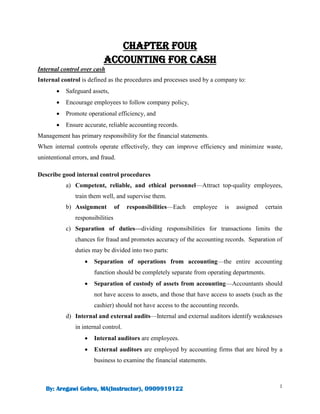 1
By: Aregawi Gebru, MA(Instructor), 0909919122
CHAPTER FOUR
ACCOUNTING FOR CASH
Internal control over cash
Internal control is defined as the procedures and processes used by a company to:
 Safeguard assets,
 Encourage employees to follow company policy,
 Promote operational efficiency, and
 Ensure accurate, reliable accounting records.
Management has primary responsibility for the financial statements.
When internal controls operate effectively, they can improve efficiency and minimize waste,
unintentional errors, and fraud.
Describe good internal control procedures
a) Competent, reliable, and ethical personnel—Attract top-quality employees,
train them well, and supervise them.
b) Assignment of responsibilities—Each employee is assigned certain
responsibilities
c) Separation of duties—dividing responsibilities for transactions limits the
chances for fraud and promotes accuracy of the accounting records. Separation of
duties may be divided into two parts:
 Separation of operations from accounting—the entire accounting
function should be completely separate from operating departments.
 Separation of custody of assets from accounting—Accountants should
not have access to assets, and those that have access to assets (such as the
cashier) should not have access to the accounting records.
d) Internal and external audits—Internal and external auditors identify weaknesses
in internal control.
 Internal auditors are employees.
 External auditors are employed by accounting firms that are hired by a
business to examine the financial statements.
 