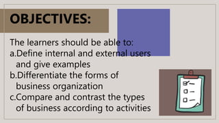 OBJECTIVES:
The learners should be able to:
a.Define internal and external users
and give examples
b.Differentiate the forms of
business organization
c.Compare and contrast the types
of business according to activities
 