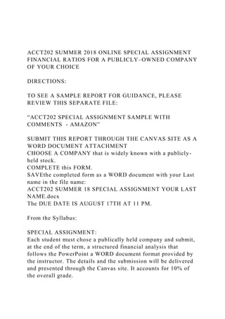ACCT202 SUMMER 2018 ONLINE SPECIAL ASSIGNMENT
FINANCIAL RATIOS FOR A PUBLICLY–OWNED COMPANY
OF YOUR CHOICE
DIRECTIONS:
TO SEE A SAMPLE REPORT FOR GUIDANCE, PLEASE
REVIEW THIS SEPARATE FILE:
“ACCT202 SPECIAL ASSIGNMENT SAMPLE WITH
COMMENTS - AMAZON”
SUBMIT THIS REPORT THROUGH THE CANVAS SITE AS A
WORD DOCUMENT ATTACHMENT
CHOOSE A COMPANY that is widely known with a publicly-
held stock.
COMPLETE this FORM.
SAVEthe completed form as a WORD document with your Last
name in the file name:
ACCT202 SUMMER 18 SPECIAL ASSIGNMENT YOUR LAST
NAME.docx
The DUE DATE IS AUGUST 17TH AT 11 PM.
From the Syllabus:
SPECIAL ASSIGNMENT:
Each student must chose a publically held company and submit,
at the end of the term, a structured financial analysis that
follows the PowerPoint a WORD document format provided by
the instructor. The details and the submission will be delivered
and presented through the Canvas site. It accounts for 10% of
the overall grade.
 