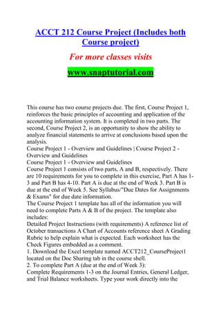 ACCT 212 Course Project (Includes both
Course project)
For more classes visits
www.snaptutorial.com
This course has two course projects due. The first, Course Project 1,
reinforces the basic principles of accounting and application of the
accounting information system. It is completed in two parts. The
second, Course Project 2, is an opportunity to show the ability to
analyze financial statements to arrive at conclusions based upon the
analysis.
Course Project 1 - Overview and Guidelines | Course Project 2 -
Overview and Guidelines
Course Project 1 - Overview and Guidelines
Course Project 1 consists of two parts, A and B, respectively. There
are 10 requirements for you to complete in this exercise, Part A has 1-
3 and Part B has 4-10. Part A is due at the end of Week 3. Part B is
due at the end of Week 5. See Syllabus/"Due Dates for Assignments
& Exams" for due date information.
The Course Project 1 template has all of the information you will
need to complete Parts A & B of the project. The template also
includes:
Detailed Project Instructions (with requirements) A reference list of
October transactions A Chart of Accounts reference sheet A Grading
Rubric to help explain what is expected. Each worksheet has the
Check Figures embedded as a comment.
1. Download the Excel template named ACCT212_CourseProject1
located on the Doc Sharing tab in the course shell.
2. To complete Part A (due at the end of Week 3):
Complete Requirements 1-3 on the Journal Entries, General Ledger,
and Trial Balance worksheets. Type your work directly into the
 