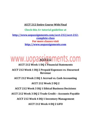 ACCT 212 Entire Course With Final
Check this A+ tutorial guideline at
http://www.uopassignments.com/acct-212/acct-212-
complete-class
For more classes visit
http://www.uopassignments.com
ACCT 212
ACCT 212 Week 1 DQ 1 Financial Statements
ACCT 212 Week 1 DQ 2 Prepaid Expenses vs. Unearned
Revenue
ACCT 212 Week 2 DQ 1 Accrual vs. Cash Accounting
ACCT 212 Week 2 DQ 2
ACCT 212 Week 3 DQ 1 Ethical Business Decisions
ACCT 212 Week 3 DQ 2 Trade Credit – Accounts Payable
ACCT 212 Week 4 DQ 1 Inventory Management
ACCT 212 Week 4 DQ 2 LIFO
 