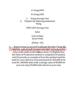 A. Using FIFO
B. Using LIFO
1. Using Average Cost
2. Prepare the following statement
Using
FIFO LIFO Average Cost
Sales
Cost of Sales
Gross Profit
(Points : 25)
1. Depreciation is a process to allocate the cost of long-life
assets to each period’s income statement and adjusts the
value of the asset on the balance sheet. (1) Explain how
the Units-of-Production method is computed (10 points)
and (2) provide an example of how this method could be
used on a new delivery truck purchased for $25,000 to be
used for 100,000 miles with a salvage value of $5,000 for
year one only (25,000 miles driven in year one)
 