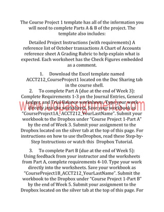 The Course Project 1 template has all of the information you
will need to complete Parts A & B of the project. The
template also includes:
Detailed Project Instructions (with requirements) A
reference list of October transactions A Chart of Accounts
reference sheet A Grading Rubric to help explain what is
expected. Each worksheet has the Check Figures embedded
as a comment.
1. Download the Excel template named
ACCT212_CourseProject1 located on the Doc Sharing tab
in the course shell.
2. To complete Part A (due at the end of Week 3):
Complete Requirements 1-3 on the Journal Entries, General
Ledger, and Trial Balance worksheets. Type your work
directly into the worksheets. Save your workbook as
“CourseProject1A_ ACCT212_YourLastName”. Submit your
workbook to the Dropbox under “Course Project 1-Part A”
by the end of Week 3. Submit your assignment to the
Dropbox located on the silver tab at the top of this page. For
instructions on how to use theDropbox, read these Step-by-
Step Instructions or watch this Dropbox Tutorial.
3. To complete Part B (due at the end of Week 5):
Using feedback from your instructor and the worksheets
from Part A, complete requirements 4-10. Type your work
directly into the worksheets. Save your workbook as
“CourseProject1B_ACCT212_YourLastName”. Submit the
workbook to the Dropbox under “Course Project 1-Part B”
by the end of Week 5. Submit your assignment to the
Dropbox located on the silver tab at the top of this page. For
 