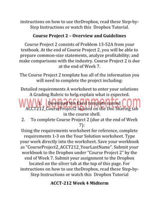 instructions on how to use theDropbox, read these Step-by-
Step Instructions or watch this Dropbox Tutorial.
Course Project 2 – Overview and Guidelines
Course Project 2 consists of Problem 13-52A from your
textbook. At the end of Course Project 2, you will be able to
prepare common-size statements, analyze profitability; and
make comparisons with the industry. Course Project 2 is due
at the end of Week 7.
The Course Project 2 template has all of the information you
will need to complete the project including:
Detailed requirements A worksheet to enter your solutions
A Grading Rubric to help explain what is expected.
1. Download the Excel template named
ACCT212_CourseProject2 located on the Doc Sharing tab
in the course shell.
2. To complete Course Project 2 (due at the end of Week
7):
Using the requirements worksheet for reference, complete
requirements 1-3 on the Your Solution worksheet. Type
your work directly into the worksheet. Save your workbook
as “CourseProject2_ACCT212_YourLastName”. Submit your
workbook to the Dropbox under “Course Project 2” by the
end of Week 7. Submit your assignment to the Dropbox
located on the silver tab at the top of this page. For
instructions on how to use theDropbox, read these Step-by-
Step Instructions or watch this Dropbox Tutorial
ACCT-212 Week 4 Midterm
 