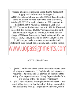 Prepare a bank reconciliation using B & B’s Restaurant
Supply Inc.’s information for August 31.
· A NSF check from Johnny Jones for $3,164.·Two deposits
made on August 31 were not on the bank statement,
totaling $2,897.·The bank collected an EFT payment for
Rent for $2,600.·August 31 balance in Cash was
$2,005.·The owner had written check # 1598 for $500 and
recorded this check as $5,000.·The balance on the bank
statement as of August 31 was $5,316.·Bank service
charge of $28 was shown on the bank statement.·Checks
#1572, 1606, 1116, and 1242 for $419, $126, $650, and
$1,105, respectively, were not shown on the bank
statement, even though the company had sent the checks.
ACCT 212 Final Exam
1. (TCO 3) At the end of the period it is necessary to close
all temporary accounts. (1) Explain why this process is
required (10 points) and (2) provide an example of the
closing of an expense account, Salary Expense in the form
of a journal entry. (10 points) (Points : 20)
2. (TCO 2) As required to complete Course Project 1, one
must follow the cycle that includes 10 steps to complete
the accounting cycle. (1) Explain how the debit/credit
 