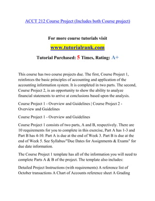 ACCT 212 Course Project (Includes both Course project)
For more course tutorials visit
www.tutorialrank.com
Tutorial Purchased: 5 Times, Rating: A+
This course has two course projects due. The first, Course Project 1,
reinforces the basic principles of accounting and application of the
accounting information system. It is completed in two parts. The second,
Course Project 2, is an opportunity to show the ability to analyze
financial statements to arrive at conclusions based upon the analysis.
Course Project 1 - Overview and Guidelines | Course Project 2 -
Overview and Guidelines
Course Project 1 - Overview and Guidelines
Course Project 1 consists of two parts, A and B, respectively. There are
10 requirements for you to complete in this exercise, Part A has 1-3 and
Part B has 4-10. Part A is due at the end of Week 3. Part B is due at the
end of Week 5. See Syllabus/"Due Dates for Assignments & Exams" for
due date information.
The Course Project 1 template has all of the information you will need to
complete Parts A & B of the project. The template also includes:
Detailed Project Instructions (with requirements) A reference list of
October transactions A Chart of Accounts reference sheet A Grading
 