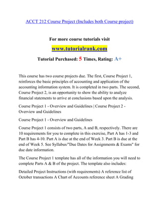 ACCT 212 Course Project (Includes both Course project)
For more course tutorials visit
www.tutorialrank.com
Tutorial Purchased: 5 Times, Rating: A+
This course has two course projects due. The first, Course Project 1,
reinforces the basic principles of accounting and application of the
accounting information system. It is completed in two parts. The second,
Course Project 2, is an opportunity to show the ability to analyze
financial statements to arrive at conclusions based upon the analysis.
Course Project 1 - Overview and Guidelines | Course Project 2 -
Overview and Guidelines
Course Project 1 - Overview and Guidelines
Course Project 1 consists of two parts, A and B, respectively. There are
10 requirements for you to complete in this exercise, Part A has 1-3 and
Part B has 4-10. Part A is due at the end of Week 3. Part B is due at the
end of Week 5. See Syllabus/"Due Dates for Assignments & Exams" for
due date information.
The Course Project 1 template has all of the information you will need to
complete Parts A & B of the project. The template also includes:
Detailed Project Instructions (with requirements) A reference list of
October transactions A Chart of Accounts reference sheet A Grading
 
