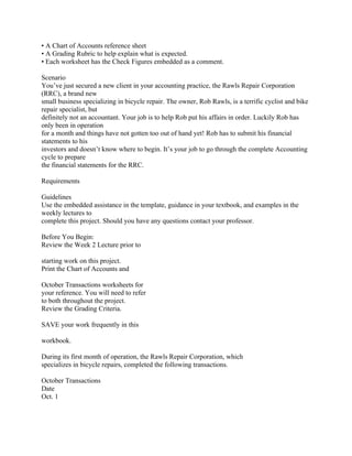 • A Chart of Accounts reference sheet
• A Grading Rubric to help explain what is expected.
• Each worksheet has the Check Figures embedded as a comment.
Scenario
You’ve just secured a new client in your accounting practice, the Rawls Repair Corporation
(RRC), a brand new
small business specializing in bicycle repair. The owner, Rob Rawls, is a terrific cyclist and bike
repair specialist, but
definitely not an accountant. Your job is to help Rob put his affairs in order. Luckily Rob has
only been in operation
for a month and things have not gotten too out of hand yet! Rob has to submit his financial
statements to his
investors and doesn’t know where to begin. It’s your job to go through the complete Accounting
cycle to prepare
the financial statements for the RRC.
Requirements
Guidelines
Use the embedded assistance in the template, guidance in your textbook, and examples in the
weekly lectures to
complete this project. Should you have any questions contact your professor.
Before You Begin:
Review the Week 2 Lecture prior to
starting work on this project.
Print the Chart of Accounts and
October Transactions worksheets for
your reference. You will need to refer
to both throughout the project.
Review the Grading Criteria.
SAVE your work frequently in this
workbook.
During its first month of operation, the Rawls Repair Corporation, which
specializes in bicycle repairs, completed the following transactions.
October Transactions
Date
Oct. 1
 