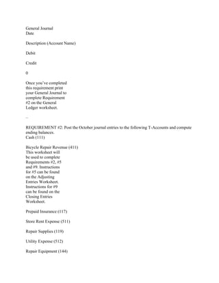 General Journal
Date
Description (Account Name)
Debit
Credit
0
Once you’ve completed
this requirement print
your General Journal to
complete Requirement
#2 on the General
Ledger worksheet.
–
REQUIREMENT #2: Post the October journal entries to the following T-Accounts and compute
ending balances.
Cash (111)
Bicycle Repair Revenue (411)
This worksheet will
be used to complete
Requirements #2, #5
and #9. Instructions
for #5 can be found
on the Adjusting
Entries Worksheet.
Instructions for #9
can be found on the
Closing Entries
Worksheet.
Prepaid Insurance (117)
Store Rent Expense (511)
Repair Supplies (119)
Utility Expense (512)
Repair Equipment (144)
 