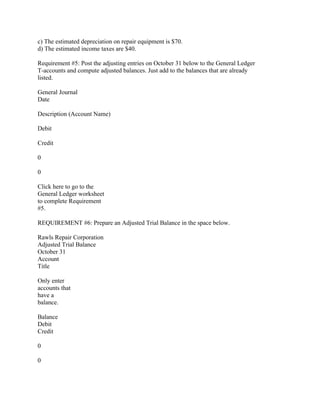 c) The estimated depreciation on repair equipment is $70.
d) The estimated income taxes are $40.
Requirement #5: Post the adjusting entries on October 31 below to the General Ledger
T-accounts and compute adjusted balances. Just add to the balances that are already
listed.
General Journal
Date
Description (Account Name)
Debit
Credit
0
0
Click here to go to the
General Ledger worksheet
to complete Requirement
#5.
REQUIREMENT #6: Prepare an Adjusted Trial Balance in the space below.
Rawls Repair Corporation
Adjusted Trial Balance
October 31
Account
Title
Only enter
accounts that
have a
balance.
Balance
Debit
Credit
0
0
 