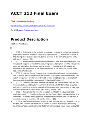 ACCT 212 Final Exam
Click Link Below To Buy:
http://hwcampus.com/shop/acct-212-devry/acct-212-final-exam/
Or Visit www.hwcampus.com
Product Description
ACCT 212 Final Exam
 
1. (TCO 3) At the end of the period it is necessary to close all temporary accounts.
(1) Explain why this process is required (10 points) and (2) provide an example of
the closing of an expense account, Salary Expense in the form of a journal entry.
(10 points) (Points : 20)
2. (TCO 2) As required to complete Course Project 1, one must follow the cycle that
includes 10 steps to complete the accounting cycle. (1) Explain how the debit/credit
rules are used when developing journal entries (10 points) and (2) provide an
example of the application of the debit/credit rules in the form of a journal entry.
(10 points)(Points : 20)
3. (TCO 5) Internal Control Procedures are required to safeguard company assets
and to ensure ethical operation of the business. (1) Explain how limited access can
satisfy the purpose of internal control (10 points) and (2) provide an example of
how this control could be implemented. (10 points) (Points : 20)
4. (TCO 4) Inventory valuation methods determine the cost of goods sold and the
inventory balance. (1) Explain how the First in First out (FIFO) method is applied
(10 points) and (2) provide an example of the impact that this method of inventory
valuation will have on Gross Profit. (10 points) (Points : 20)
5. (TCO 1) To evaluate the financial operation and health of a business ratio
analysis is used. (1) Provide the formula for the Current Ratio and explain how it is
computed (10 points) and (2) provide an example of how this ratio can be used in
decision-making in business. (10 points) (Points : 20)
6. (TCO 6) BagODonuts Company bought a used delivery truck on January 1, 2010,
for $19,200. The van was expected to remain in service 4 years (30,000 miles).
BagODonuts’ accountant estimated that the truck’s residual value would be $2,400
 
